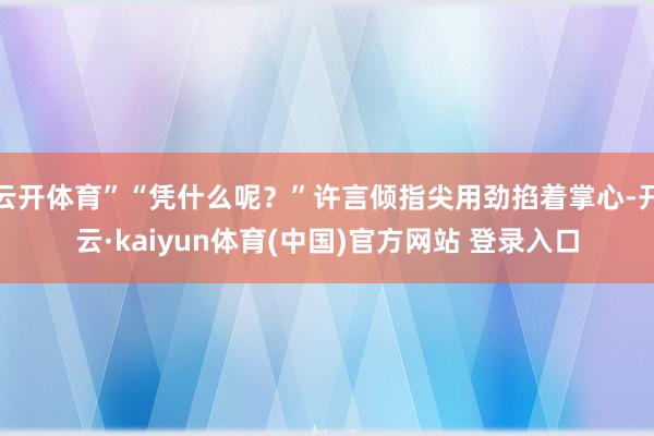 云开体育”“凭什么呢？”许言倾指尖用劲掐着掌心-开云·kaiyun体育(中国)官方网站 登录入口