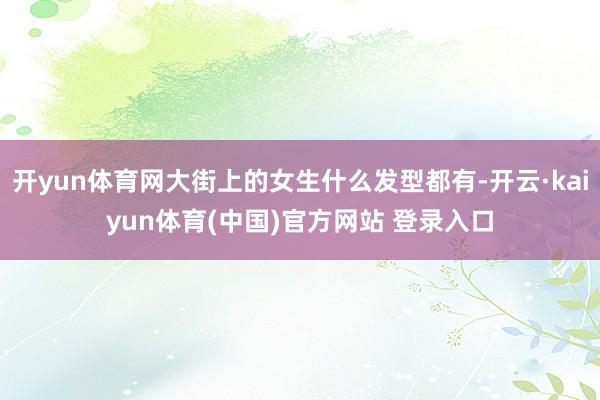 开yun体育网大街上的女生什么发型都有-开云·kaiyun体育(中国)官方网站 登录入口