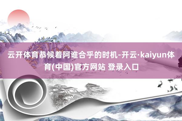 云开体育恭候着阿谁合乎的时机-开云·kaiyun体育(中国)官方网站 登录入口