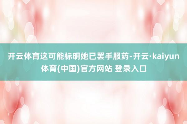 开云体育这可能标明她已罢手服药-开云·kaiyun体育(中国)官方网站 登录入口
