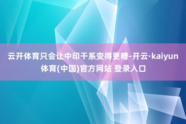 云开体育只会让中印干系变得更糟-开云·kaiyun体育(中国)官方网站 登录入口
