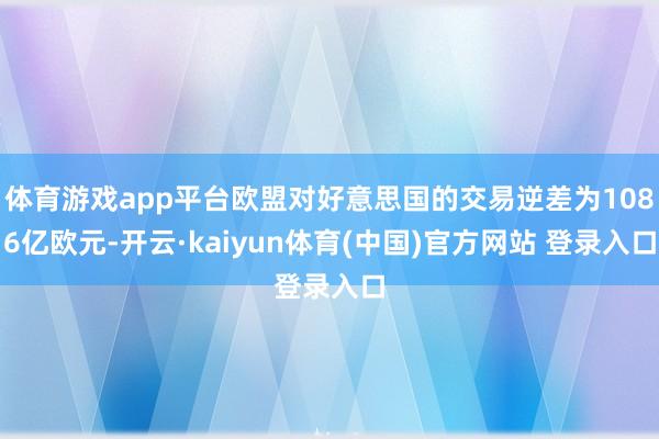 体育游戏app平台欧盟对好意思国的交易逆差为1086亿欧元-开云·kaiyun体育(中国)官方网站 登录入口