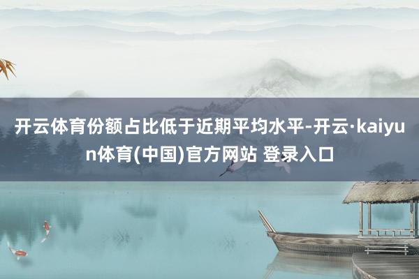 开云体育份额占比低于近期平均水平-开云·kaiyun体育(中国)官方网站 登录入口