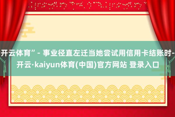 开云体育”- 事业径直左迁当她尝试用信用卡结账时-开云·kaiyun体育(中国)官方网站 登录入口