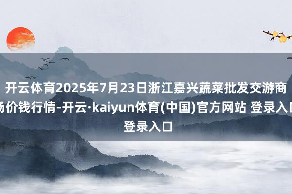 开云体育2025年7月23日浙江嘉兴蔬菜批发交游商场价钱行情-开云·kaiyun体育(中国)官方网站 登录入口