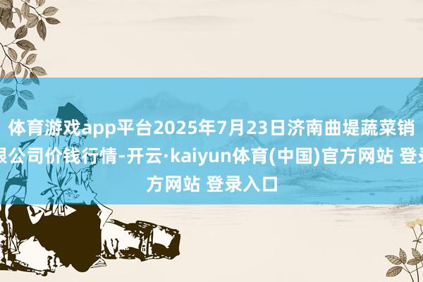 体育游戏app平台2025年7月23日济南曲堤蔬菜销售有限公司价钱行情-开云·kaiyun体育(中国)官方网站 登录入口