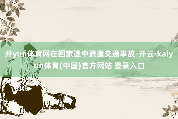 开yun体育网在回家途中遭逢交通事故-开云·kaiyun体育(中国)官方网站 登录入口